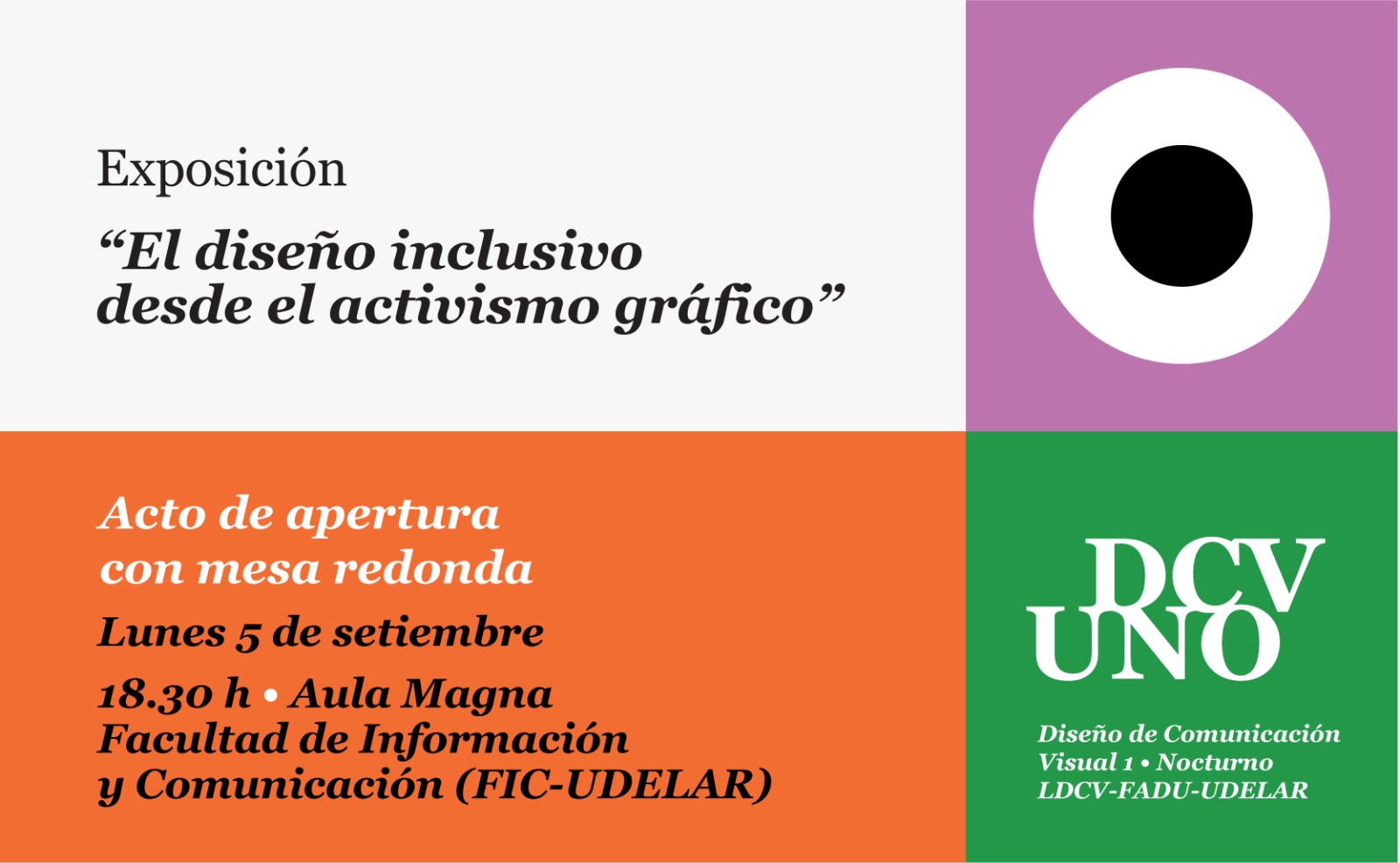 Afiche con la imagen divido en cuadrados. Sobre la derecha el cuadrado de mayor tamaño, es blanco y en letras negras el texto: Exposición "El diseño inclusivo desde el activismo gráfico" Diseño de Comunicación Visual 1. Nocturno. Dos cuadrados de igual tamaño ocupan el lateral izquierdo y tienen texto en blanco, el primero es fucsia con el texto Acto de apertura con mesa redonda. Más abajo el segundo anaranjado con el texto lunes 5 de setiembre a las 18:30 horas, Aula Magna de la Facultad de Información y